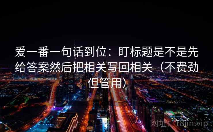 爱一番一句话到位:盯标题是不是先给答案然后把相关写回相关(不费劲但管用) 爱一番一句话到位:盯标题是不是先给答案然后把相关写回相关(不费劲但管用)