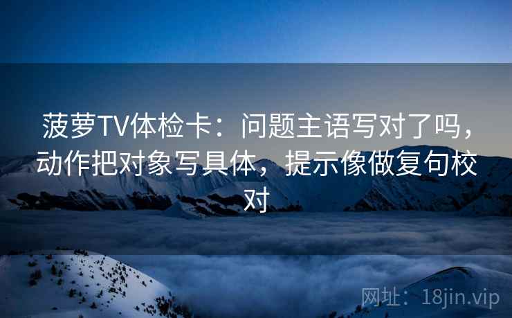 菠萝TV体检卡：问题主语写对了吗，动作把对象写具体，提示像做复句校对