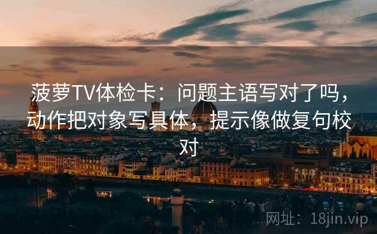菠萝TV体检卡：问题主语写对了吗，动作把对象写具体，提示像做复句校对