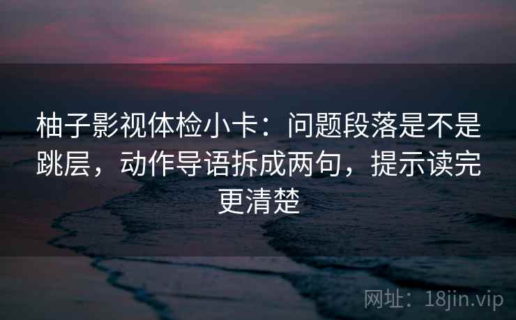 柚子影视体检小卡：问题段落是不是跳层，动作导语拆成两句，提示读完更清楚