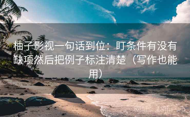 柚子影视一句话到位：盯条件有没有缺项然后把例子标注清楚（写作也能用）