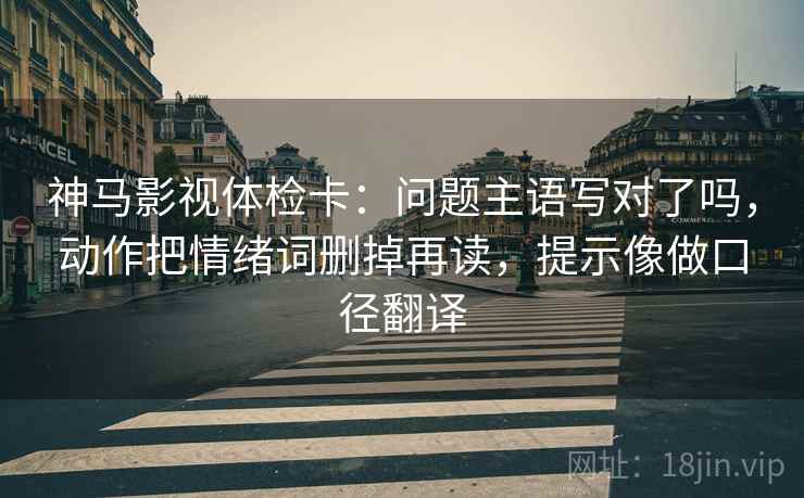 神马影视体检卡：问题主语写对了吗，动作把情绪词删掉再读，提示像做口径翻译