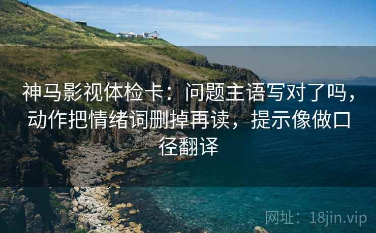 神马影视体检卡：问题主语写对了吗，动作把情绪词删掉再读，提示像做口径翻译