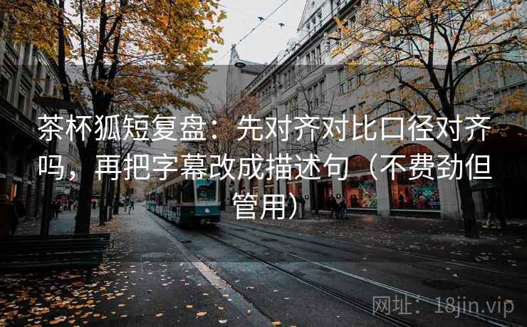 茶杯狐短复盘：先对齐对比口径对齐吗，再把字幕改成描述句（不费劲但管用）