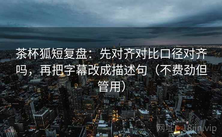 茶杯狐短复盘：先对齐对比口径对齐吗，再把字幕改成描述句（不费劲但管用）