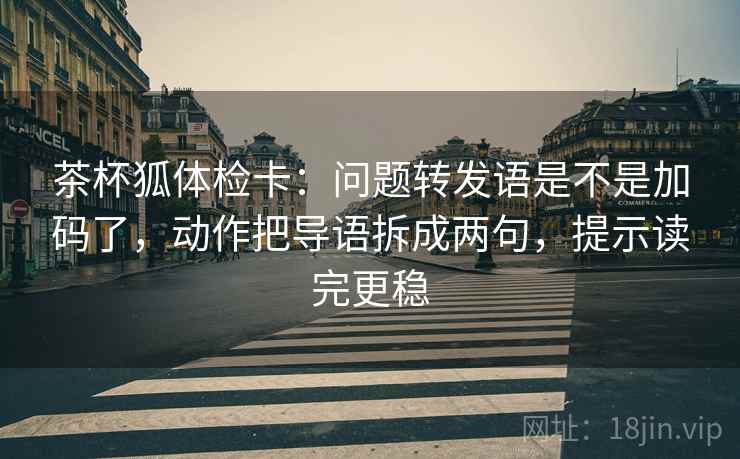 茶杯狐体检卡：问题转发语是不是加码了，动作把导语拆成两句，提示读完更稳