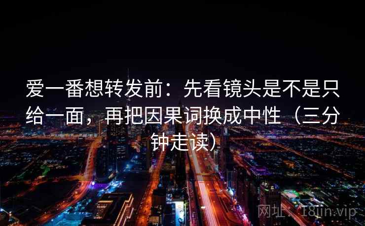 爱一番想转发前：先看镜头是不是只给一面，再把因果词换成中性（三分钟走读）