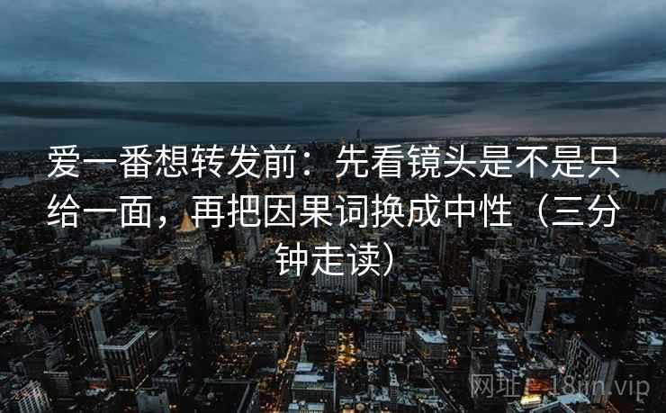 爱一番想转发前：先看镜头是不是只给一面，再把因果词换成中性（三分钟走读）