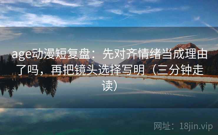 age动漫短复盘：先对齐情绪当成理由了吗，再把镜头选择写明（三分钟走读）
