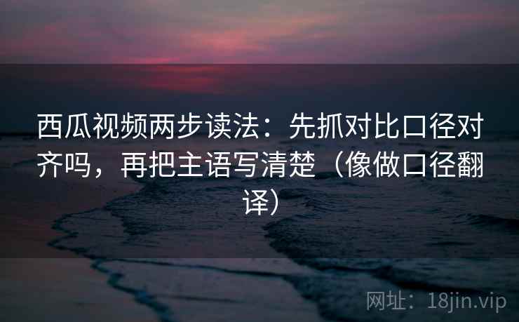 西瓜视频两步读法：先抓对比口径对齐吗，再把主语写清楚（像做口径翻译）