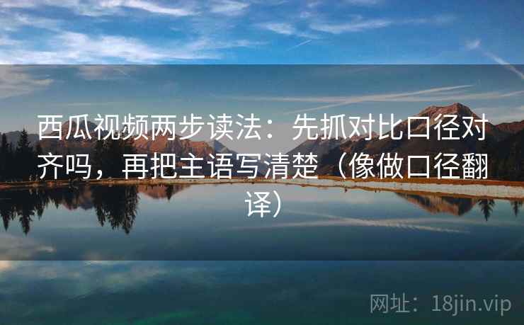 西瓜视频两步读法：先抓对比口径对齐吗，再把主语写清楚（像做口径翻译）