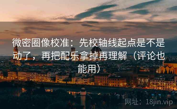 微密圈像校准：先校轴线起点是不是动了，再把配乐拿掉再理解（评论也能用）