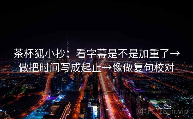 茶杯狐小抄：看字幕是不是加重了→做把时间写成起止→像做复句校对