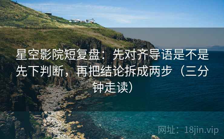 星空影院短复盘：先对齐导语是不是先下判断，再把结论拆成两步（三分钟走读）