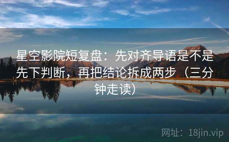 星空影院短复盘：先对齐导语是不是先下判断，再把结论拆成两步（三分钟走读）