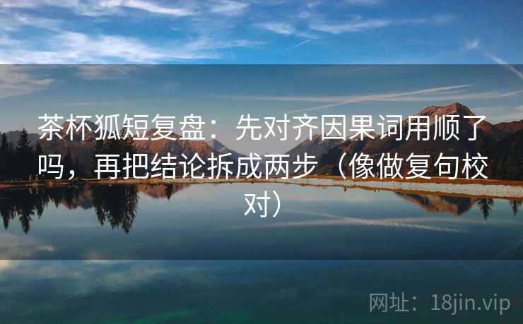 茶杯狐短复盘:先对齐因果词用顺了吗,再把结论拆成两步(像做复句校对) 茶杯狐短复盘:先对齐因果词用顺了吗,再把结论拆成两步(像做复句校对)