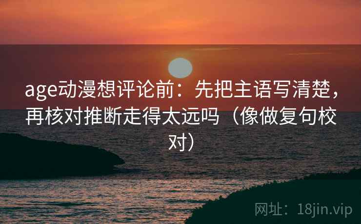 age动漫想评论前：先把主语写清楚，再核对推断走得太远吗（像做复句校对）