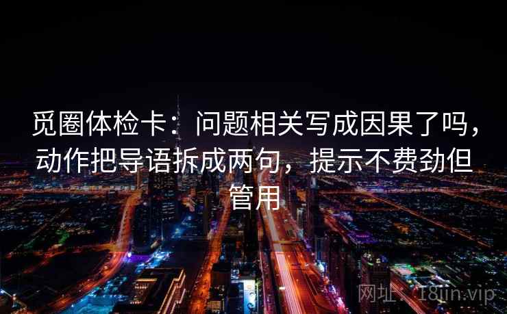 觅圈体检卡：问题相关写成因果了吗，动作把导语拆成两句，提示不费劲但管用