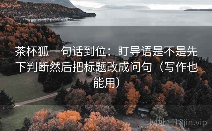 茶杯狐一句话到位：盯导语是不是先下判断然后把标题改成问句（写作也能用）