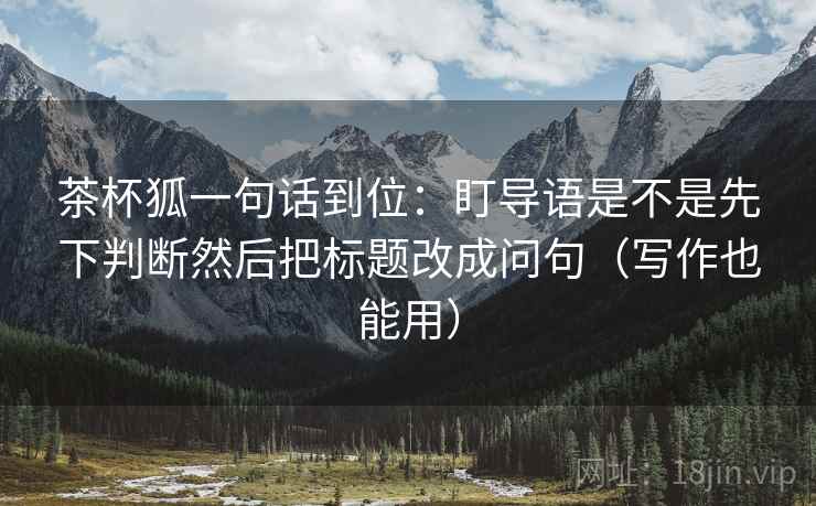 茶杯狐一句话到位：盯导语是不是先下判断然后把标题改成问句（写作也能用）