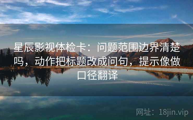 星辰影视体检卡：问题范围边界清楚吗，动作把标题改成问句，提示像做口径翻译