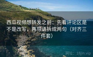 西瓜视频想转发之前：先看评论区是不是改写，再导语拆成两句（对齐三件套）