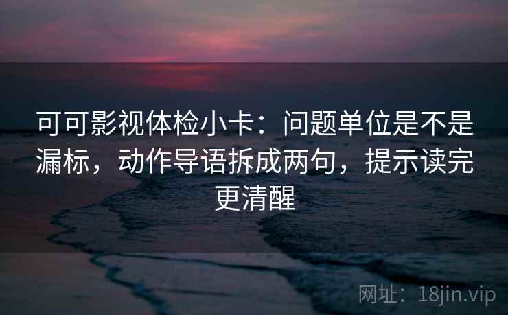 可可影视体检小卡：问题单位是不是漏标，动作导语拆成两句，提示读完更清醒