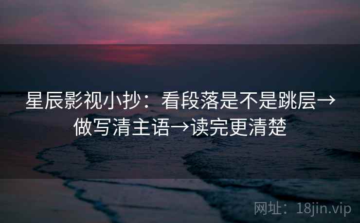 星辰影视小抄:看段落是不是跳层→做写清主语→读完更清楚 星辰影视小抄:看段落是不是跳层→做写清主语→读完更清楚