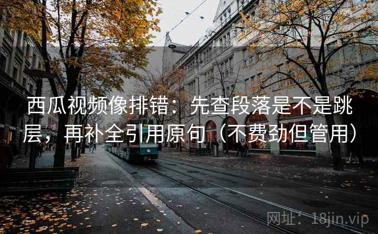 西瓜视频像排错：先查段落是不是跳层，再补全引用原句（不费劲但管用）