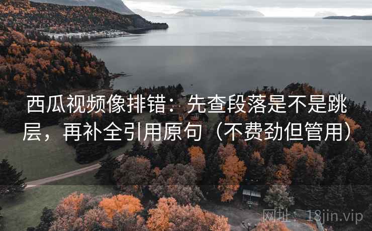 西瓜视频像排错：先查段落是不是跳层，再补全引用原句（不费劲但管用）