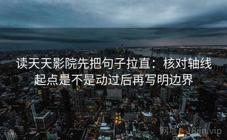 读天天影院先把句子拉直：核对轴线起点是不是动过后再写明边界