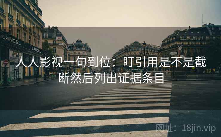 人人影视一句到位：盯引用是不是截断然后列出证据条目