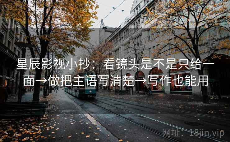星辰影视小抄：看镜头是不是只给一面→做把主语写清楚→写作也能用