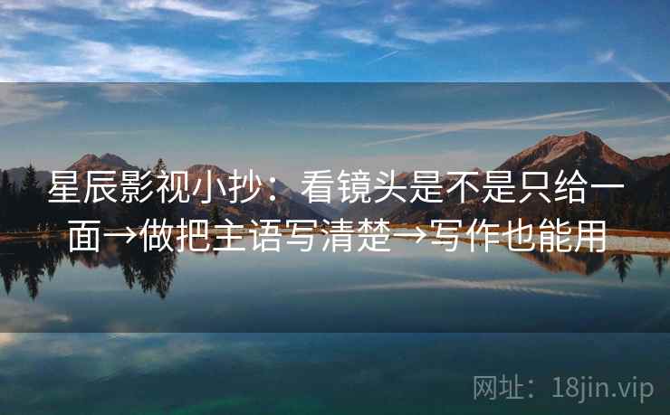星辰影视小抄：看镜头是不是只给一面→做把主语写清楚→写作也能用
