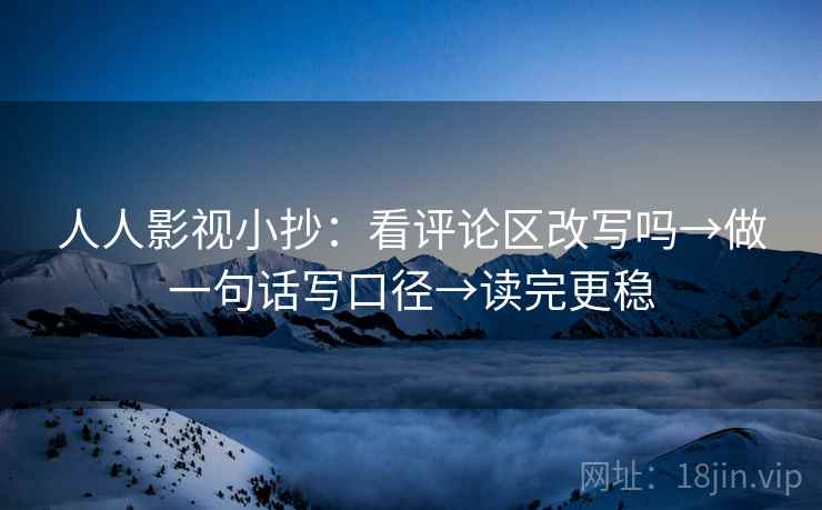 人人影视小抄：看评论区改写吗→做一句话写口径→读完更稳