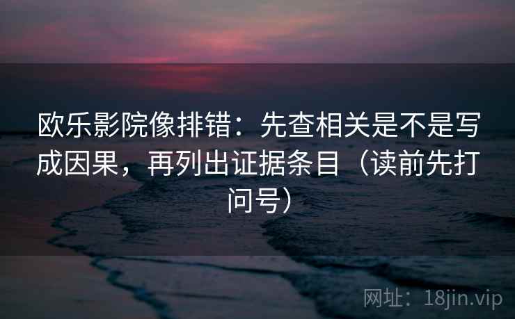 欧乐影院像排错：先查相关是不是写成因果，再列出证据条目（读前先打问号）