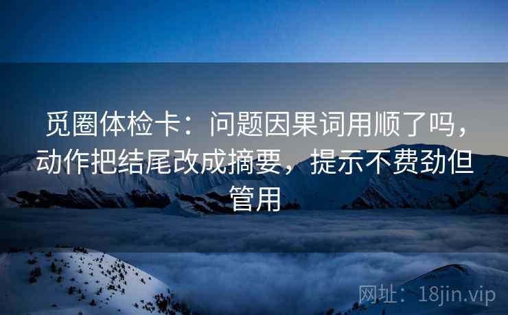 觅圈体检卡：问题因果词用顺了吗，动作把结尾改成摘要，提示不费劲但管用