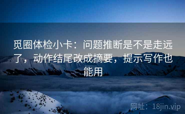 觅圈体检小卡：问题推断是不是走远了，动作结尾改成摘要，提示写作也能用