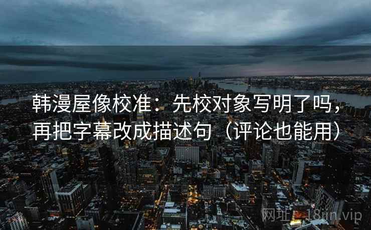 韩漫屋像校准：先校对象写明了吗，再把字幕改成描述句（评论也能用）