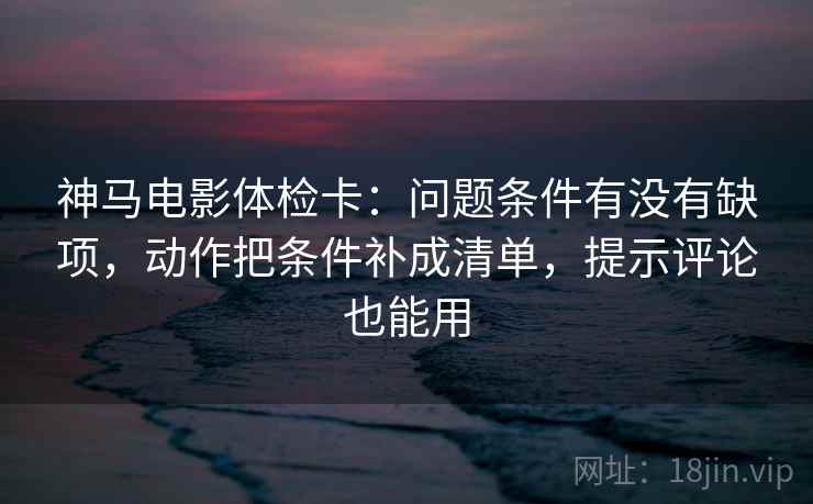 神马电影体检卡：问题条件有没有缺项，动作把条件补成清单，提示评论也能用