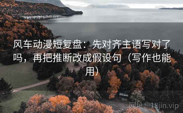 风车动漫短复盘：先对齐主语写对了吗，再把推断改成假设句（写作也能用）