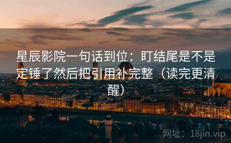 星辰影院一句话到位：盯结尾是不是定锤了然后把引用补完整（读完更清醒）