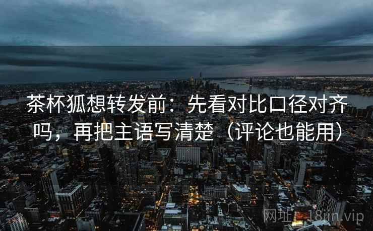 茶杯狐想转发前：先看对比口径对齐吗，再把主语写清楚（评论也能用）