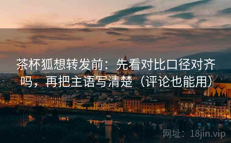 茶杯狐想转发前：先看对比口径对齐吗，再把主语写清楚（评论也能用）