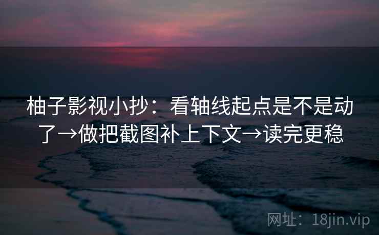柚子影视小抄：看轴线起点是不是动了→做把截图补上下文→读完更稳