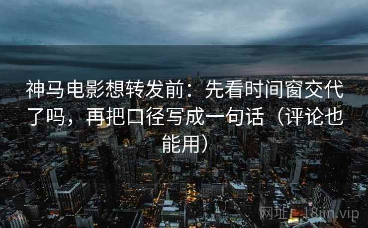 神马电影想转发前：先看时间窗交代了吗，再把口径写成一句话（评论也能用）