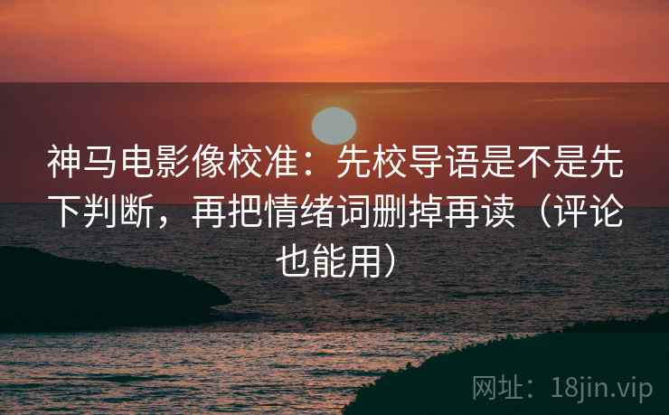 神马电影像校准：先校导语是不是先下判断，再把情绪词删掉再读（评论也能用）