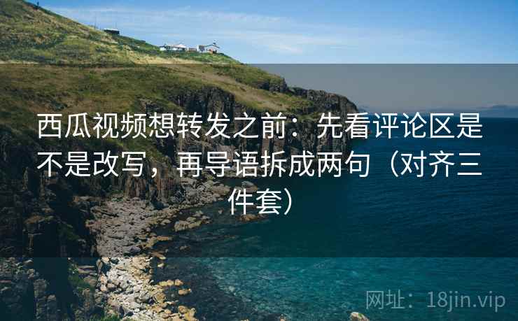 西瓜视频想转发之前：先看评论区是不是改写，再导语拆成两句（对齐三件套）