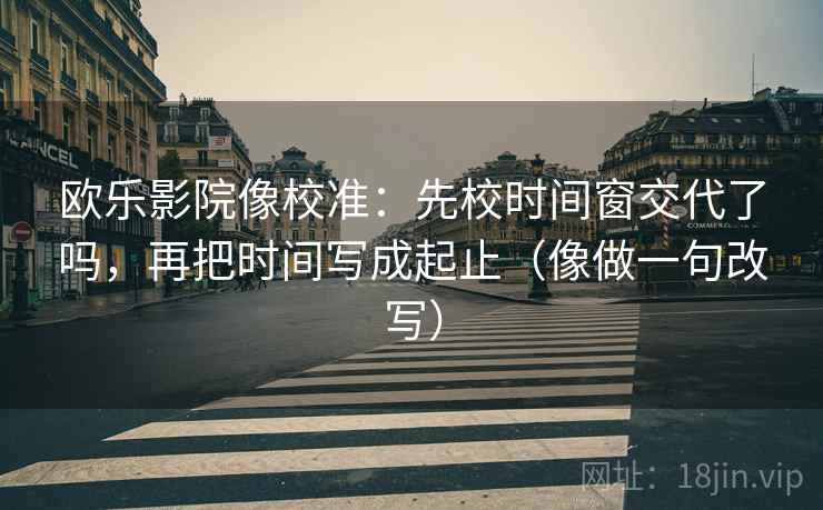 欧乐影院像校准：先校时间窗交代了吗，再把时间写成起止（像做一句改写）
