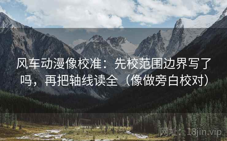 风车动漫像校准：先校范围边界写了吗，再把轴线读全（像做旁白校对）